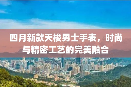 四月新款天梭男士手表,時尚與精密工藝的完美融合