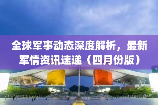 全球軍事動態深度解析，最新軍情資訊速遞（四月份版）