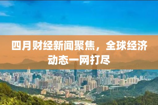 四月財經新聞聚焦,全球經濟動態(tài)一網打盡