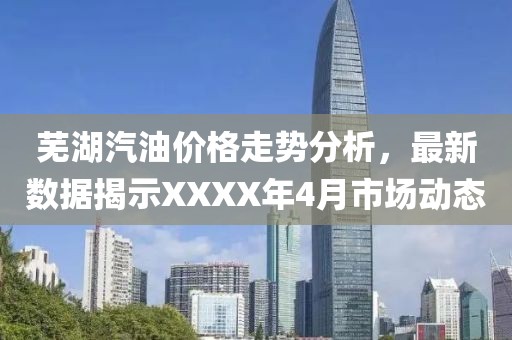 蕪湖汽油價格走勢分析,最新數據揭示XXXX年4月市場動態