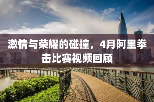 激情與榮耀的碰撞,4月阿里拳擊比賽視頻回顧