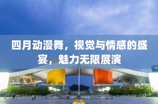 四月動漫舞,視覺與情感的盛宴,魅力無限展演
