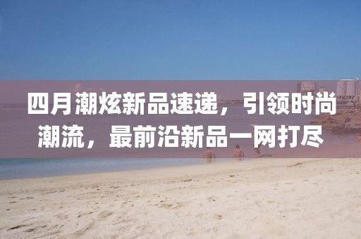 四月潮炫新品速遞,引領時尚潮流,最前沿新品一網打盡