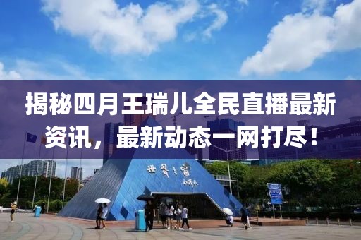 揭秘四月王瑞兒全民直播最新資訊,最新動態一網打盡!