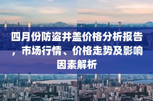 四月份防盜井蓋價格分析報告,市場行情、價格走勢及影響因素解析