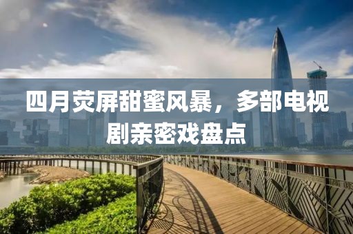 四月熒屏甜蜜風暴，多部電視劇親密戲盤點