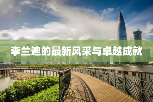 李蘭迪的最新風采與卓越成就