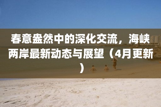 春意盎然中的深化交流,海峽兩岸最新動態與展望(4月更新)