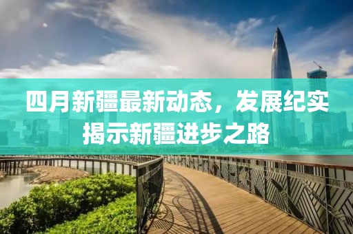 四月新疆最新動態,發展紀實揭示新疆進步之路