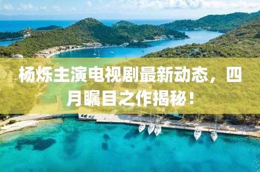 楊爍主演電視劇最新動態,四月矚目之作揭秘!
