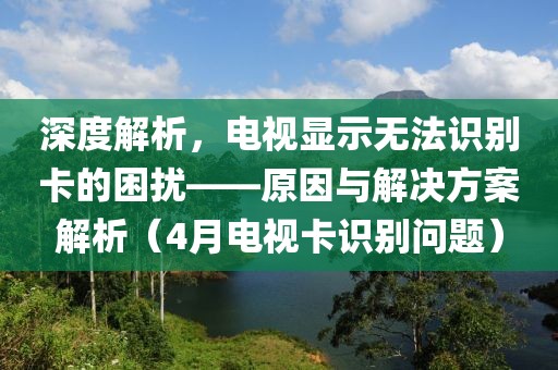 深度解析,電視顯示無法識別卡的困擾——原因與解決方案解析(4月電視卡識別問題)