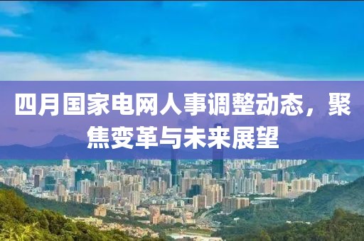 四月國家電網人事調整動態,聚焦變革與未來展望