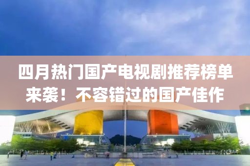 四月熱門國產電視劇推薦榜單來襲!不容錯過的國產佳作