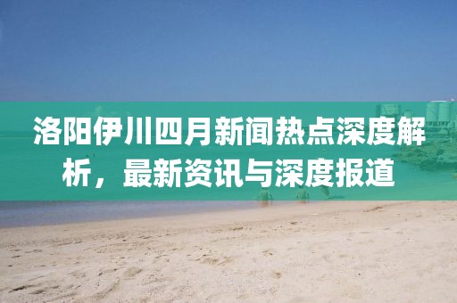 洛陽伊川四月新聞熱點深度解析，最新資訊與深度報道