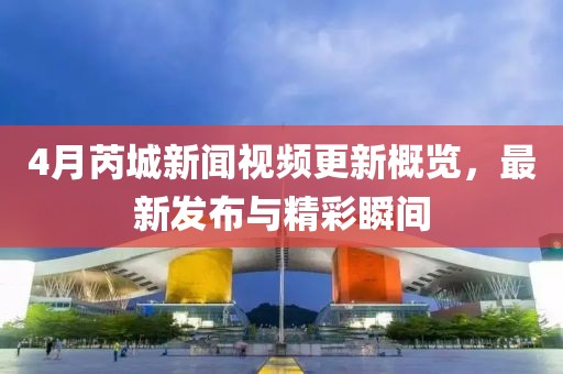 4月芮城新聞視頻更新概覽，最新發布與精彩瞬間