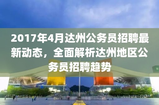 2017年4月達州公務員招聘最新動態，全面解析達州地區公務員招聘趨勢
