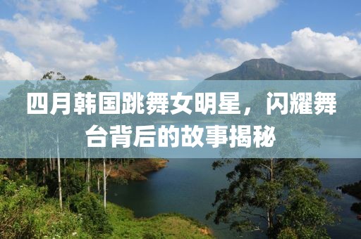 四月韓國跳舞女明星,閃耀舞臺背后的故事揭秘