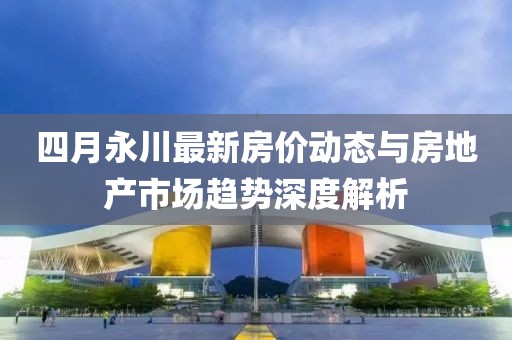 四月永川最新房?jī)r(jià)動(dòng)態(tài)與房地產(chǎn)市場(chǎng)趨勢(shì)深度解析