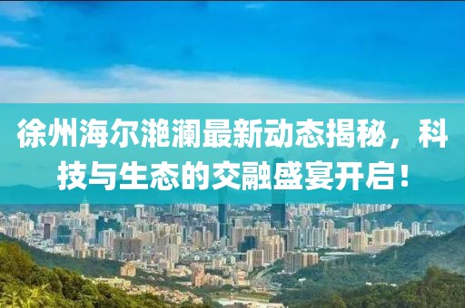 徐州海爾滟瀾最新動(dòng)態(tài)揭秘,科技與生態(tài)的交融盛宴開啟!