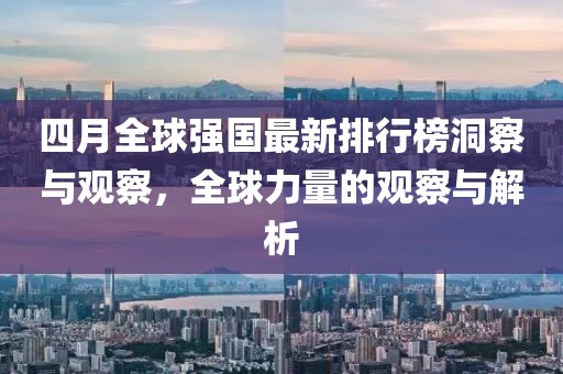 四月全球強國最新排行榜洞察與觀察,全球力量的觀察與解析
