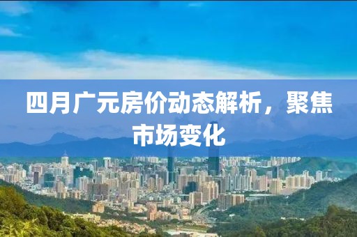 四月廣元房價動態(tài)解析,聚焦市場變化