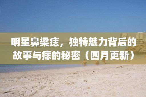 明星鼻梁痣,獨特魅力背后的故事與痣的秘密(四月更新)