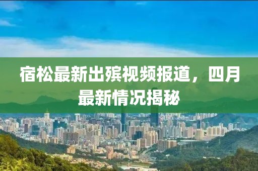 宿松最新出殯視頻報道,四月最新情況揭秘
