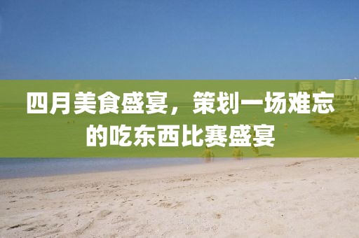 四月美食盛宴,策劃一場難忘的吃東西比賽盛宴