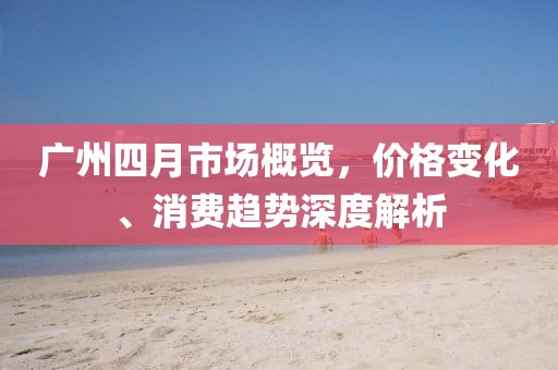 廣州四月市場概覽,價格變化、消費趨勢深度解析