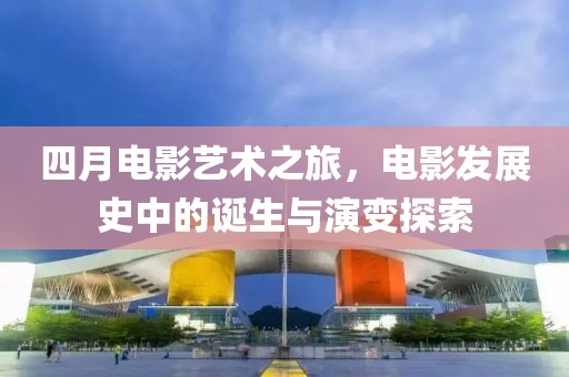 四月電影藝術之旅,電影發展史中的誕生與演變探索