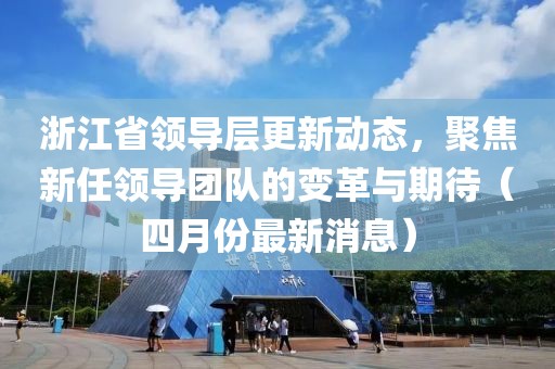 浙江省領導層更新動態,聚焦新任領導團隊的變革與期待(四月份最新消息)