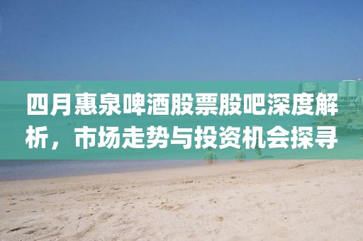 四月惠泉啤酒股票股吧深度解析,市場走勢與投資機會探尋