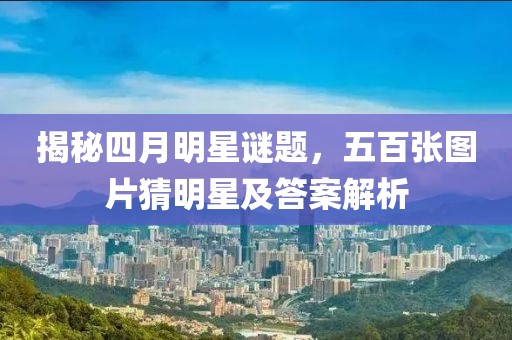 揭秘四月明星謎題,五百張圖片猜明星及答案解析