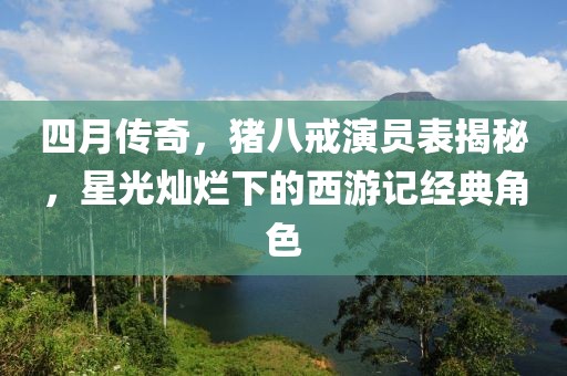 四月傳奇，豬八戒演員表揭秘，星光燦爛下的西游記經典角色