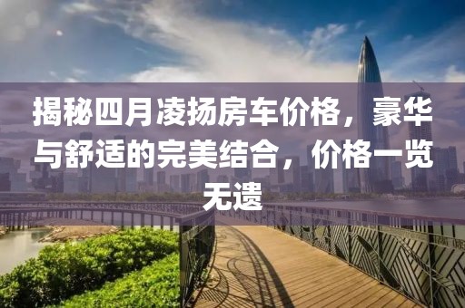揭秘四月凌揚房車價格,豪華與舒適的完美結合,價格一覽無遺