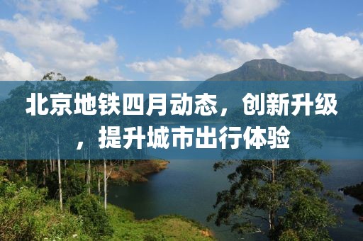 北京地鐵四月動態,創新升級,提升城市出行體驗