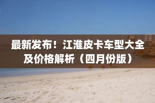 最新發布!江淮皮卡車型大全及價格解析(四月份版)
