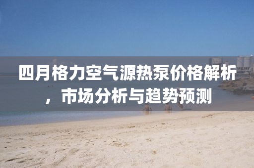 四月格力空氣源熱泵價格解析,市場分析與趨勢預測