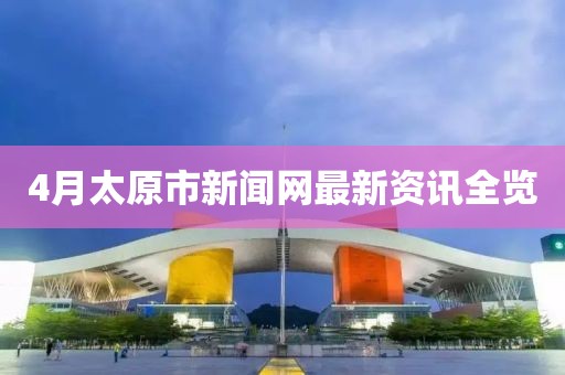 4月太原市新聞網(wǎng)最新資訊全覽
