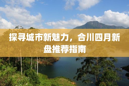 探尋城市新魅力,合川四月新盤推薦指南