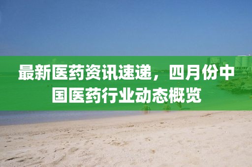 最新醫(yī)藥資訊速遞,四月份中國(guó)醫(yī)藥行業(yè)動(dòng)態(tài)概覽