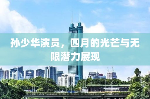 孫少華演員,四月的光芒與無(wú)限潛力展現(xiàn)