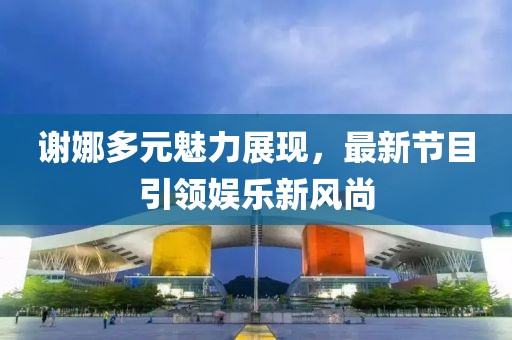 謝娜多元魅力展現(xiàn),最新節(jié)目引領(lǐng)娛樂新風(fēng)尚