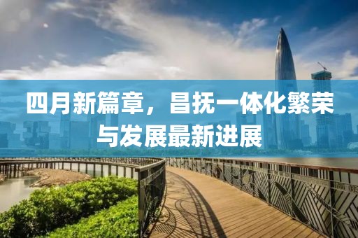 四月新篇章,昌撫一體化繁榮與發(fā)展最新進(jìn)展