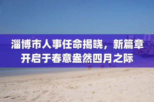 淄博市人事任命揭曉,新篇章開(kāi)啟于春意盎然四月之際
