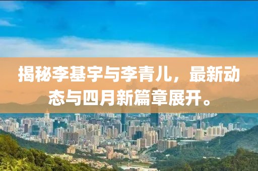 揭秘李基宇與李青兒,最新動態與四月新篇章展開。