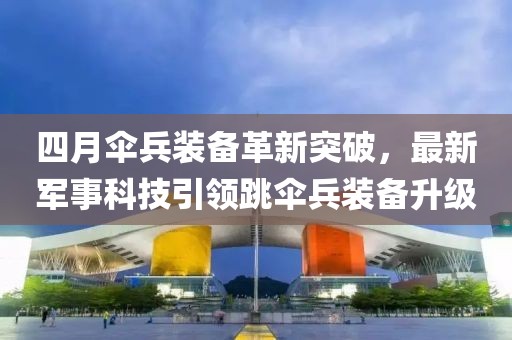 四月傘兵裝備革新突破,最新軍事科技引領跳傘兵裝備升級