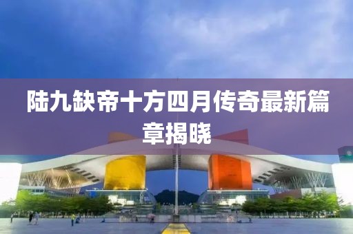陸九缺帝十方四月傳奇最新篇章揭曉