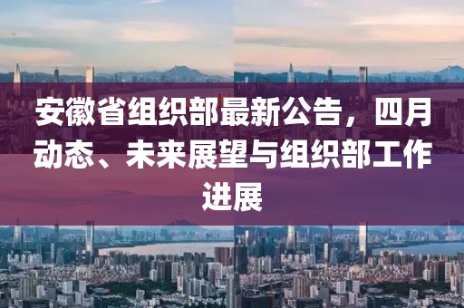 安徽省組織部最新公告,四月動態、未來展望與組織部工作進展