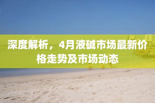深度解析,4月液堿市場最新價格走勢及市場動態
